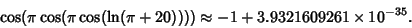 \begin{displaymath}
\cos(\pi\cos(\pi\cos(\ln(\pi+20))))\approx -1+3.9321609261\times 10^{-35}.
\end{displaymath}