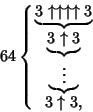 \begin{displaymath}
64\cases{
\hfill\underbrace{3 \uparrow\uparrow\uparrow\uparr...
...3 }\vdots\phantom{3 }}\hfill\cr
\hfill 3 \uparrow 3,\hfill\cr}
\end{displaymath}