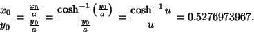 \begin{displaymath}
{x_0\over y_0} = {{x_0\over a}\over {y_0\over a}} = {\cosh^{...
...)\over
{y_0\over a}} = {\cosh^{-1} u\over u} = 0.5276973967.
\end{displaymath}